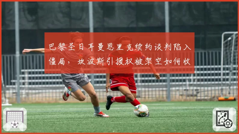 巴黎圣日耳曼恩里克续约谈判陷入僵局，坎波斯引援权被架空如何收场？