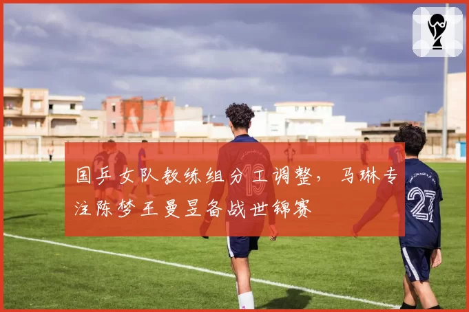 国乒女队教练组分工调整，马琳专注陈梦王曼昱备战世锦赛
