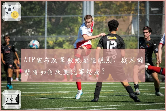 ATP宣布改革教练进场规则,战术调整将如何改变比赛格局?