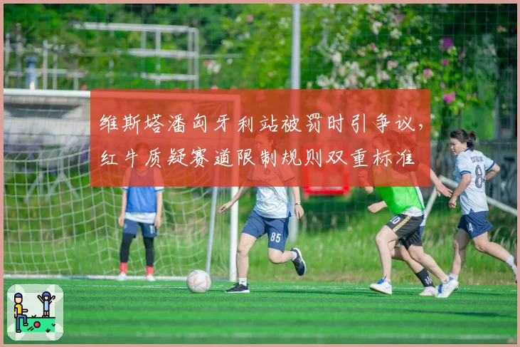 维斯塔潘匈牙利站被罚时引争议，红牛质疑赛道限制规则双重标准