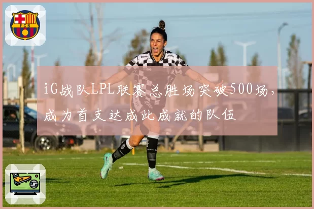 iG战队LPL联赛总胜场突破500场，成为首支达成此成就的队伍