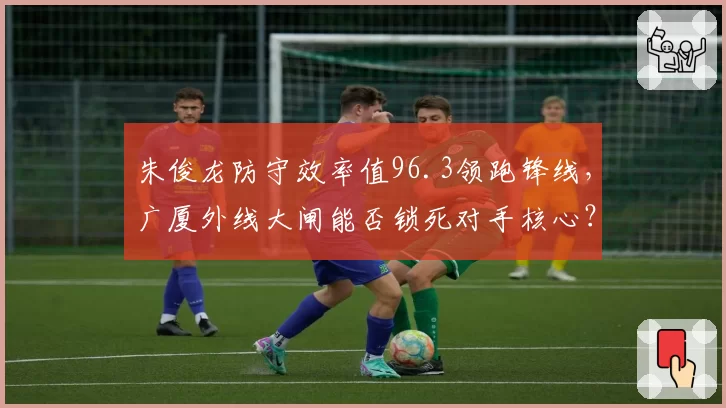 朱俊龙防守效率值96.3领跑锋线，广厦外线大闸能否锁死对手核心？
