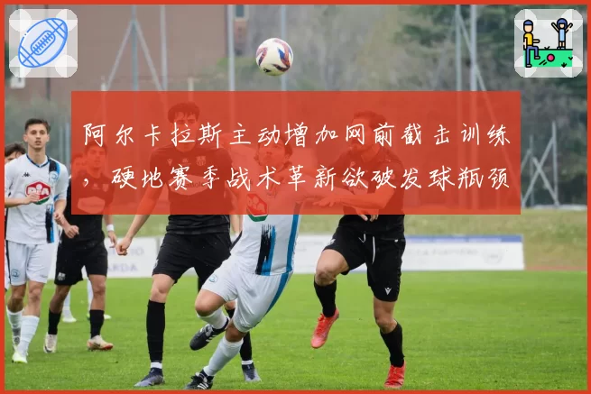 阿尔卡拉斯主动增加网前截击训练,硬地赛季战术革新欲破发球瓶颈