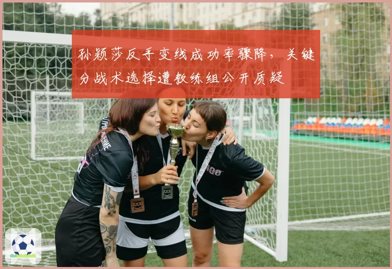 孙颖莎反手变线成功率骤降，关键分战术选择遭教练组公开质疑
