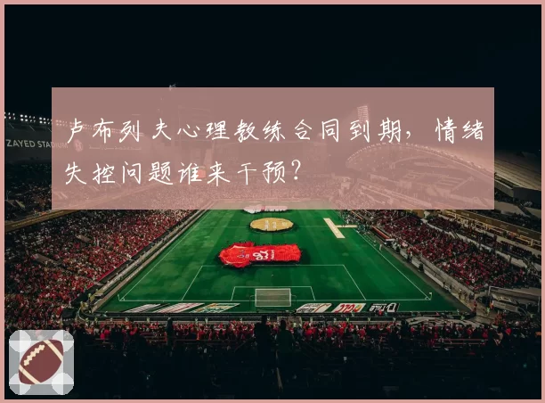 卢布列夫心理教练合同到期，情绪失控问题谁来干预？