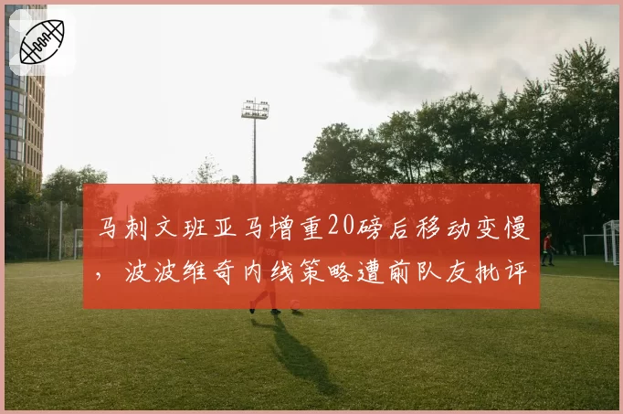 马刺文班亚马增重20磅后移动变慢，波波维奇内线策略遭前队友批评