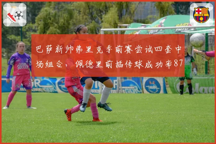 巴萨新帅弗里克季前赛尝试四套中场组合，佩德里前插传球成功率87%创生涯新高