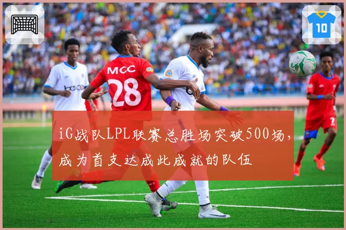 iG战队LPL联赛总胜场突破500场，成为首支达成此成就的队伍