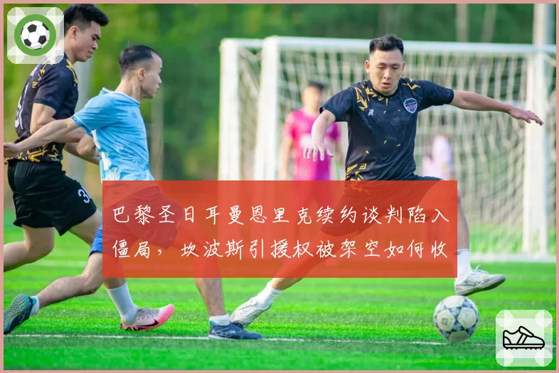 巴黎圣日耳曼恩里克续约谈判陷入僵局，坎波斯引援权被架空如何收场？