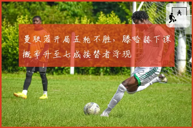 曼联若开局五轮不胜，滕哈赫下课概率升至七成接替者浮现