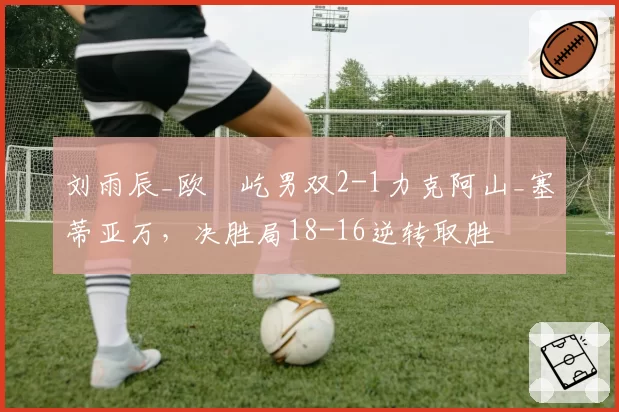 刘雨辰_欧烜屹男双2-1力克阿山_塞蒂亚万，决胜局18-16逆转取胜