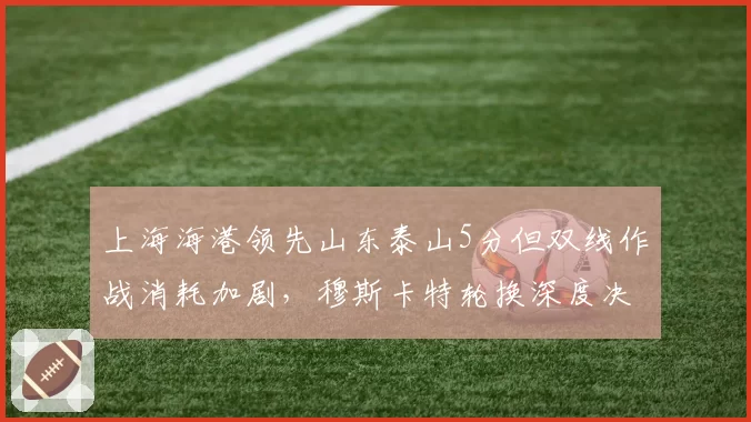 上海海港领先山东泰山5分但双线作战消耗加剧，穆斯卡特轮换深度决定冠军归属__br_