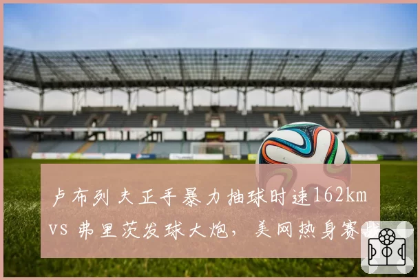 卢布列夫正手暴力抽球时速162km vs 弗里茨发球大炮，美网热身赛战术解析