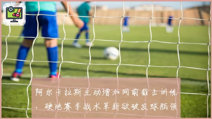 阿尔卡拉斯主动增加网前截击训练，硬地赛季战术革新欲破发球瓶颈