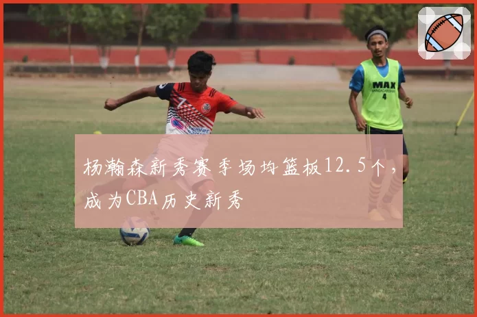 杨瀚森新秀赛季场均篮板12.5个，成为CBA历史新秀