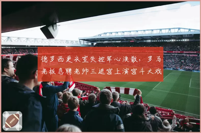 德罗西更衣室失控军心涣散，罗马老板急聘老帅三进宫上演宫斗大戏