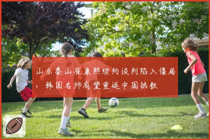 山东泰山崔康熙续约谈判陷入僵局，韩国名帅有望重返中国执教