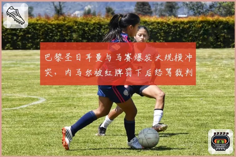 巴黎圣日耳曼与马赛爆发大规模冲突，内马尔被红牌罚下后怒骂裁判