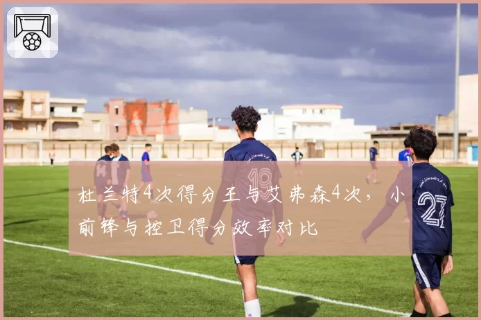 杜兰特4次得分王与艾弗森4次，小前锋与控卫得分效率对比