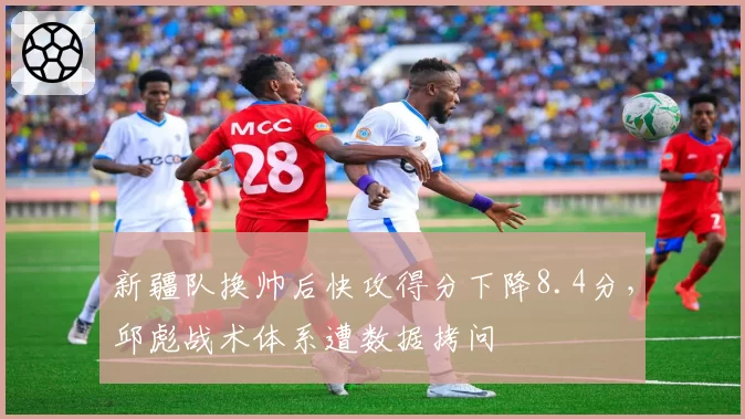 新疆队换帅后快攻得分下降8.4分，邱彪战术体系遭数据拷问