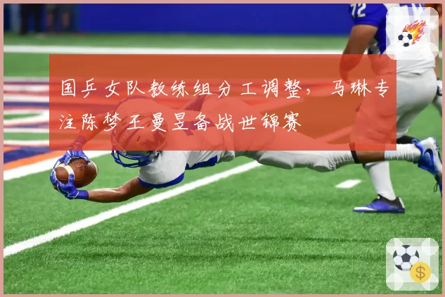 国乒女队教练组分工调整，马琳专注陈梦王曼昱备战世锦赛