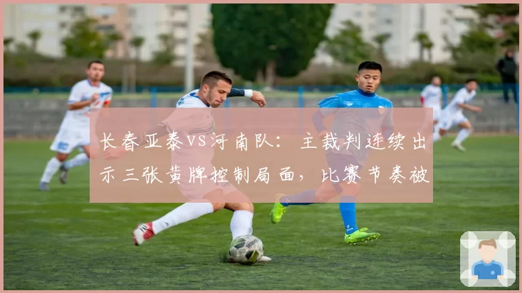 长春亚泰vs河南队：主裁判连续出示三张黄牌控制局面，比赛节奏被彻底打乱