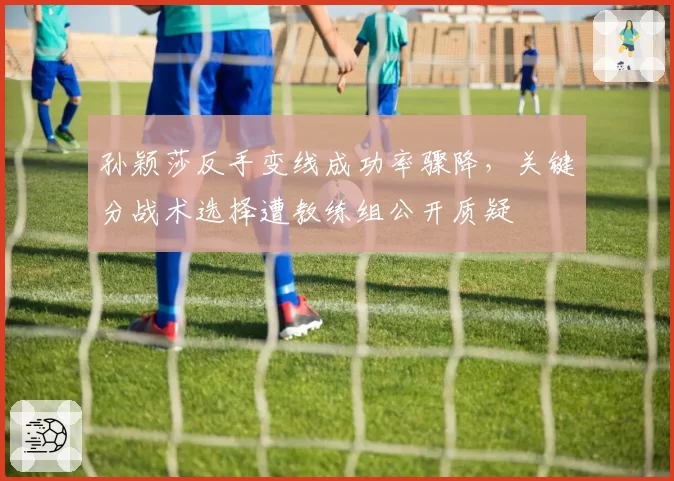 孙颖莎反手变线成功率骤降,关键分战术选择遭教练组公开质疑