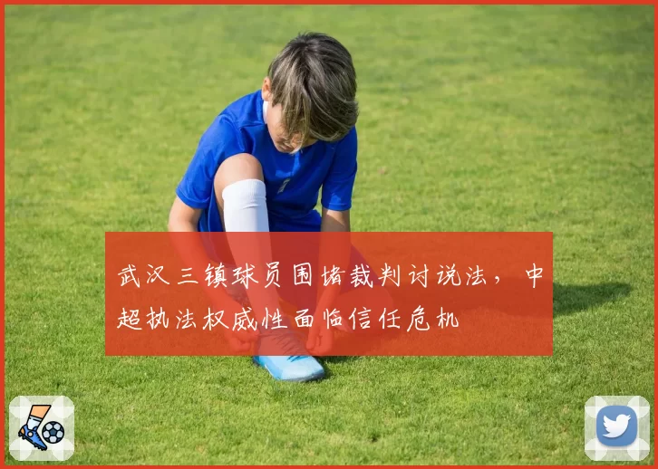 武汉三镇球员围堵裁判讨说法,中超执法权威性面临信任危机