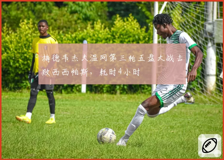 梅德韦杰夫温网第三轮五盘大战击败西西帕斯，耗时4小时