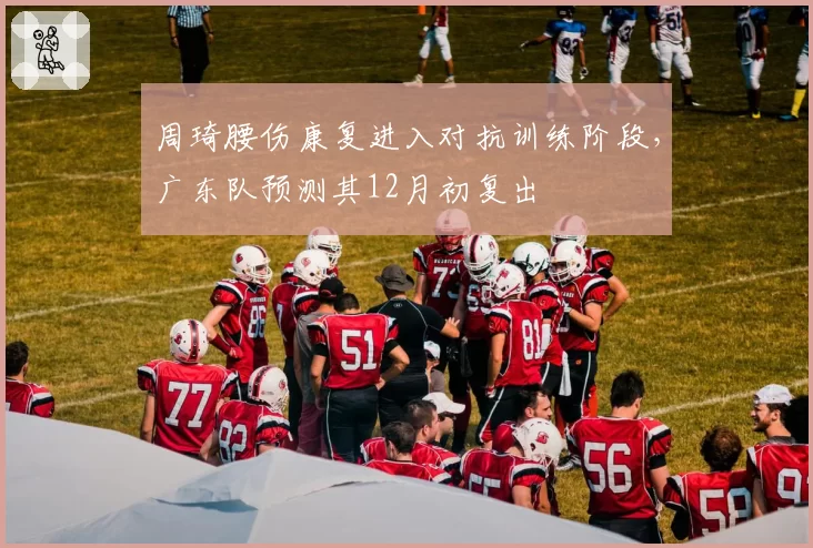 周琦腰伤康复进入对抗训练阶段，广东队预测其12月初复出