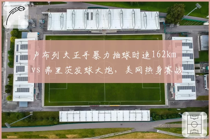 卢布列夫正手暴力抽球时速162km vs 弗里茨发球大炮，美网热身赛战术解析