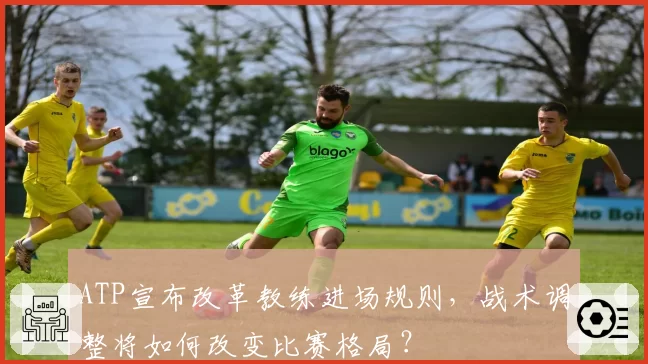 ATP宣布改革教练进场规则，战术调整将如何改变比赛格局？