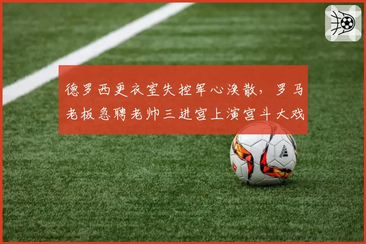 德罗西更衣室失控军心涣散，罗马老板急聘老帅三进宫上演宫斗大戏